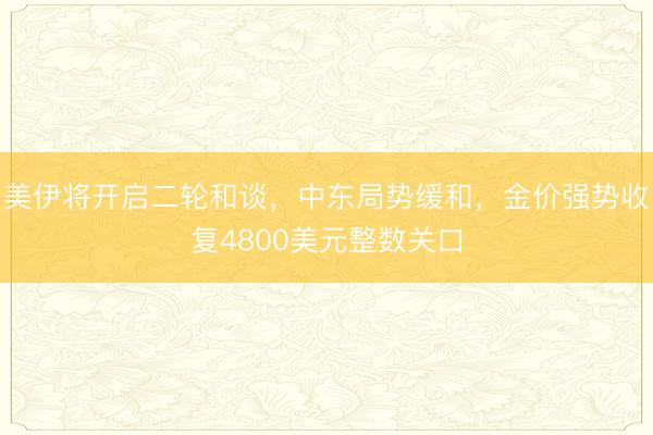 美伊将开启二轮和谈，中东局势缓和，金价强势收复4800美元整数关口