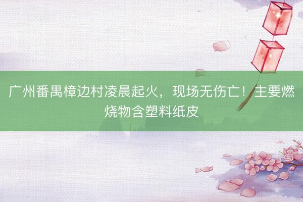 广州番禺樟边村凌晨起火，现场无伤亡！主要燃烧物含塑料纸皮