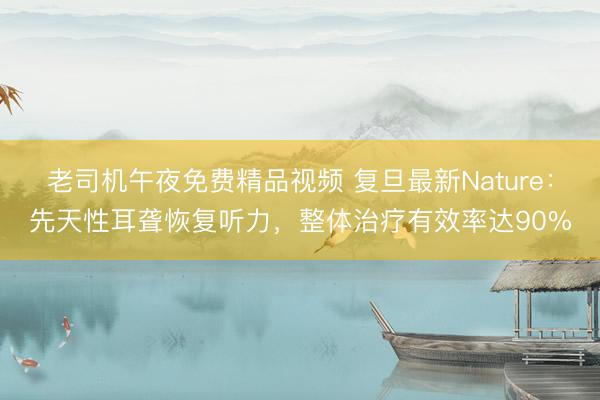 老司机午夜免费精品视频 复旦最新Nature：先天性耳聋恢复听力，整体治疗有效率达90%