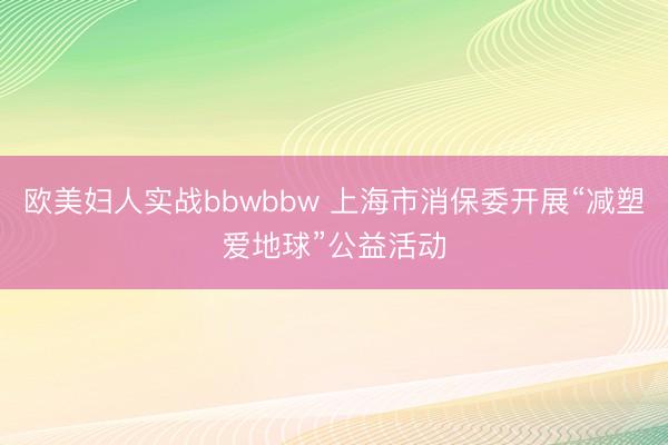 欧美妇人实战bbwbbw 上海市消保委开展“减塑爱地球”公益活动