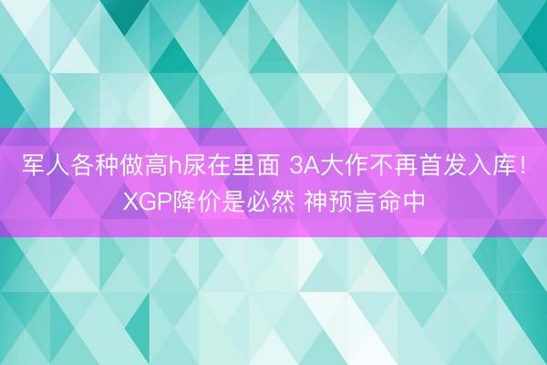 军人各种做高h尿在里面 3A大作不再首发入库！XGP降价是必然 神预言命中