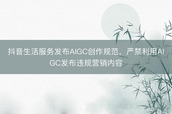 抖音生活服务发布AIGC创作规范，严禁利用AIGC发布违规营销内容