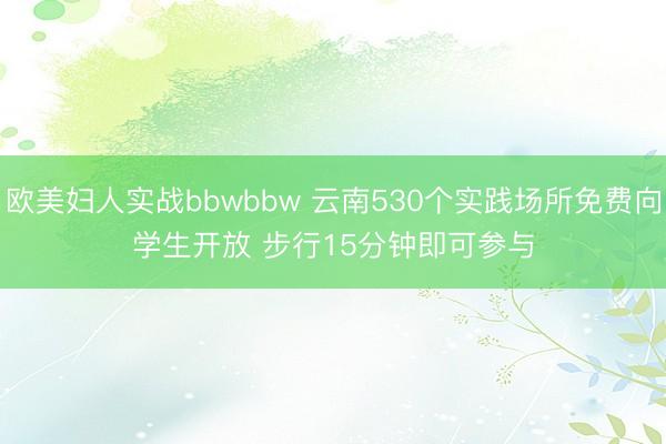 欧美妇人实战bbwbbw 云南530个实践场所免费向学生开放 步行15分钟即可参与