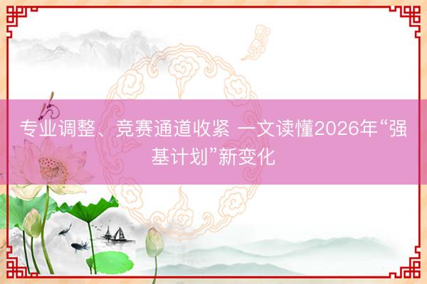 专业调整、竞赛通道收紧 一文读懂2026年“强基计划”新变化