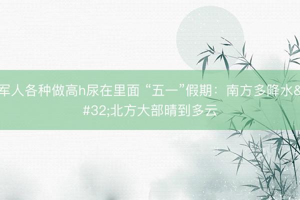 军人各种做高h尿在里面 “五一”假期：南方多降水 北方大部晴到多云