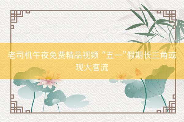 老司机午夜免费精品视频 “五一”假期长三角或现大客流