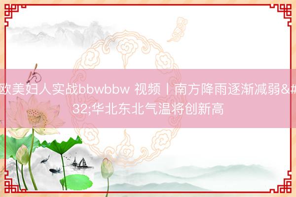 欧美妇人实战bbwbbw 视频丨南方降雨逐渐减弱 华北东北气温将创新高