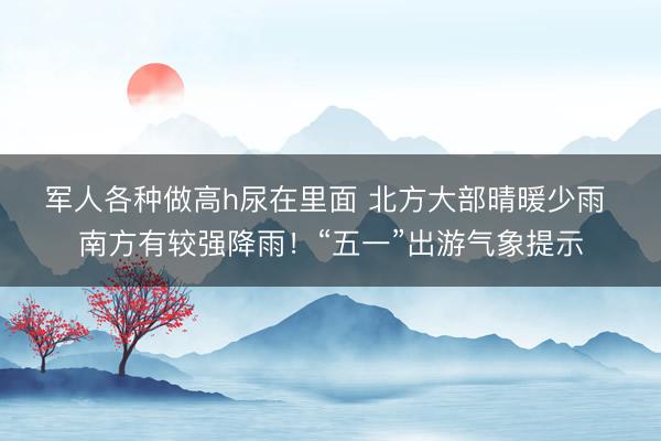 军人各种做高h尿在里面 北方大部晴暖少雨 南方有较强降雨！“五一”出游气象提示