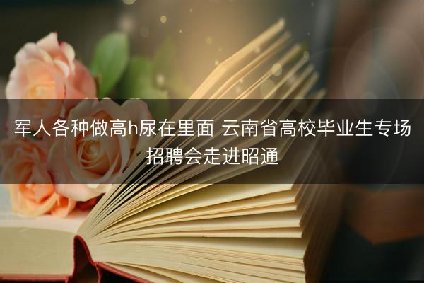 军人各种做高h尿在里面 云南省高校毕业生专场招聘会走进昭通