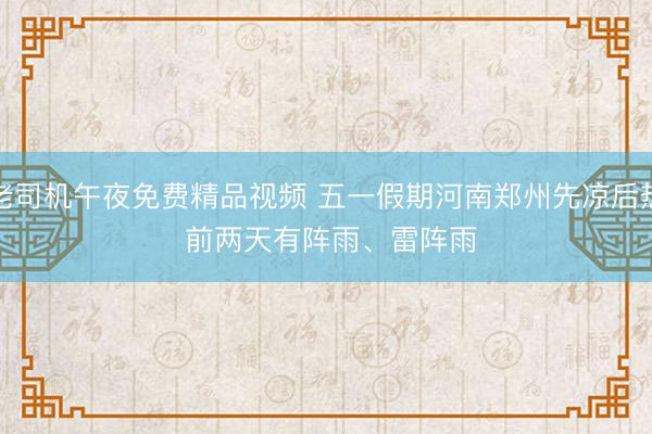 老司机午夜免费精品视频 五一假期河南郑州先凉后热 前两天有阵雨、雷阵雨