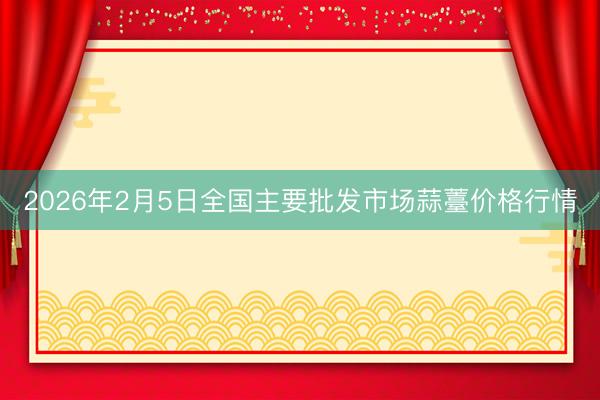 2026年2月5日全国主要批发市场蒜薹价格行情