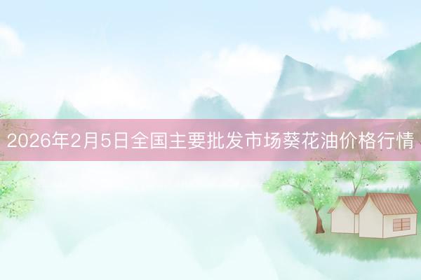 2026年2月5日全国主要批发市场葵花油价格行情