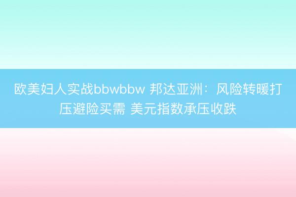 欧美妇人实战bbwbbw 邦达亚洲：风险转暖打压避险买需 美元指数承压收跌