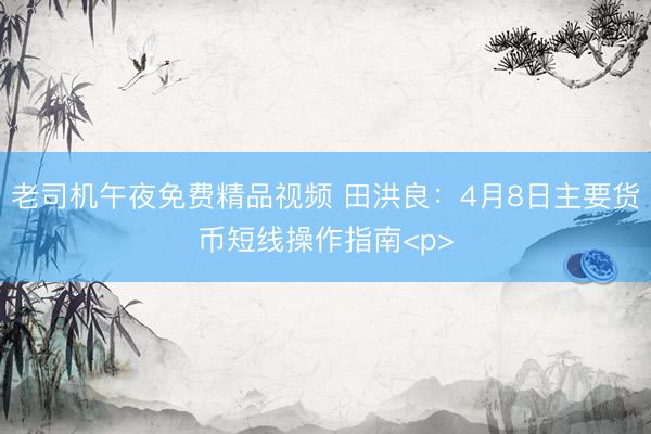 老司机午夜免费精品视频 田洪良：4月8日主要货币短线操作指南<p>