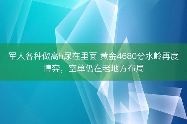 军人各种做高h尿在里面 黄金4680分水岭再度博弈，空单仍在老地方布局