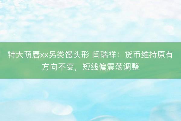 特大荫唇xx另类馒头形 闫瑞祥：货币维持原有方向不变，短线偏震荡调整