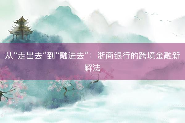 从“走出去”到“融进去”：浙商银行的跨境金融新解法