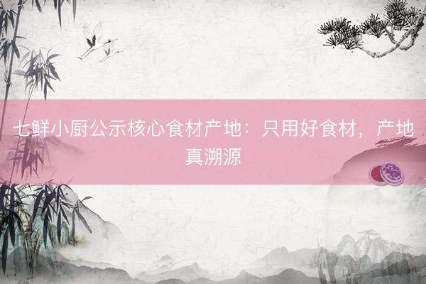 七鲜小厨公示核心食材产地：只用好食材，产地真溯源