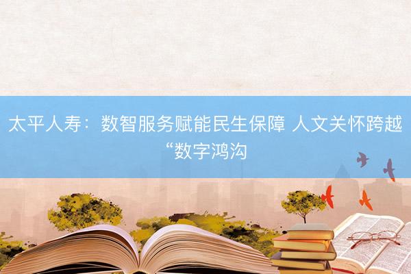 太平人寿：数智服务赋能民生保障 人文关怀跨越“数字鸿沟
