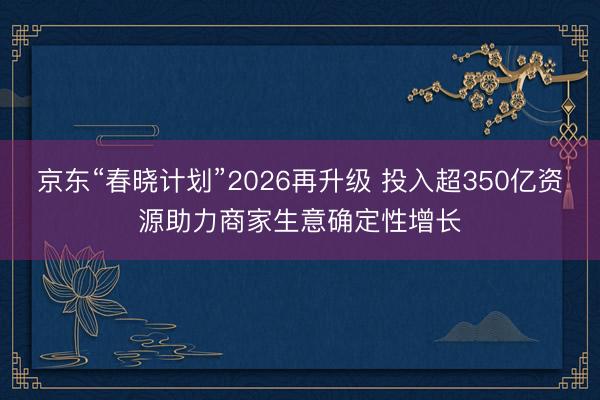 京东“春晓计划”2026再升级 投入超350亿资源助力商家生意确定性增长