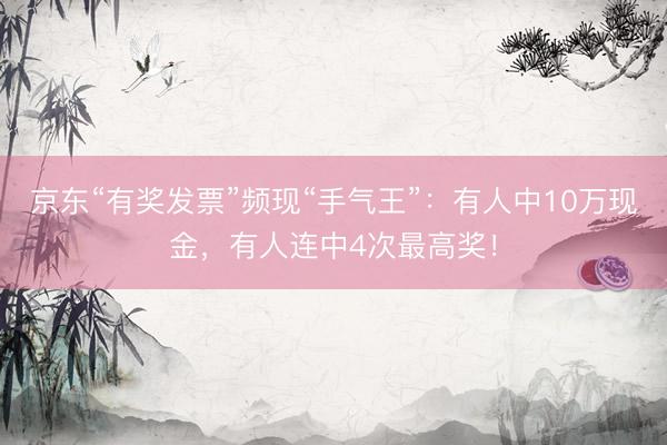 京东“有奖发票”频现“手气王”：有人中10万现金，有人连中4次最高奖！