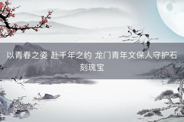 以青春之姿 赴千年之约 龙门青年文保人守护石刻瑰宝