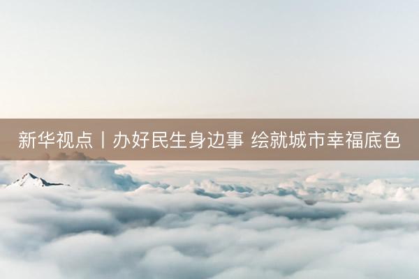 新华视点丨办好民生身边事 绘就城市幸福底色