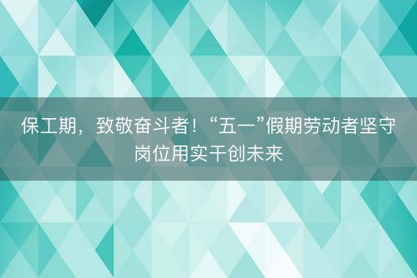 保工期，致敬奋斗者！“五一”假期劳动者坚守岗位用实干创未来