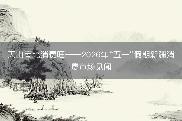 天山南北消费旺——2026年“五一”假期新疆消费市场见闻