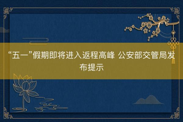 “五一”假期即将进入返程高峰 公安部交管局发布提示