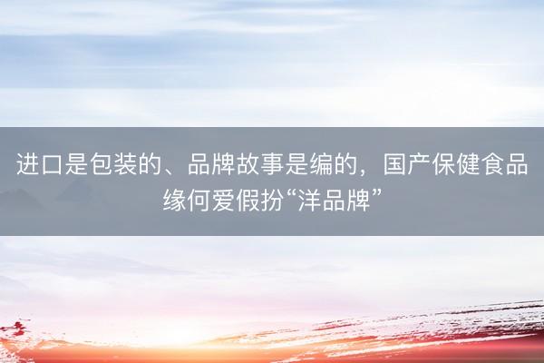 进口是包装的、品牌故事是编的，国产保健食品缘何爱假扮“洋品牌”