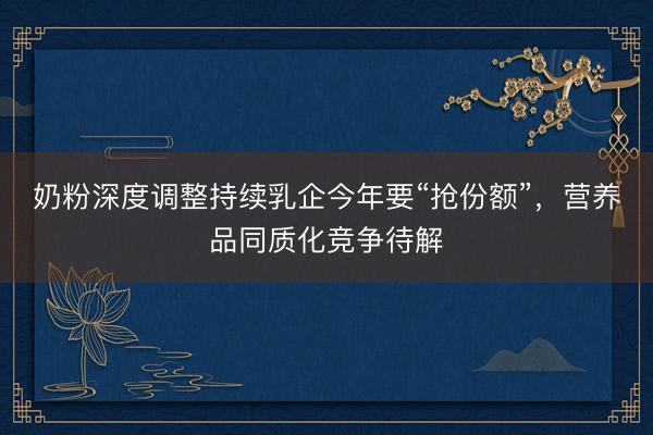 奶粉深度调整持续乳企今年要“抢份额”，营养品同质化竞争待解
