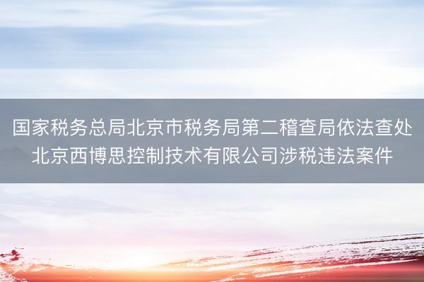 国家税务总局北京市税务局第二稽查局依法查处北京西博思控制技术有限公司涉税违法案件