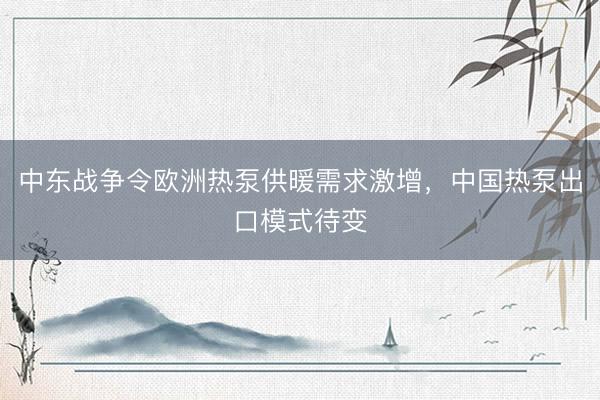 中东战争令欧洲热泵供暖需求激增，中国热泵出口模式待变