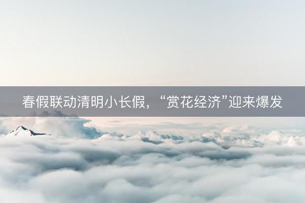 春假联动清明小长假，“赏花经济”迎来爆发