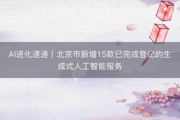 AI进化速递丨北京市新增15款已完成登记的生成式人工智能服务