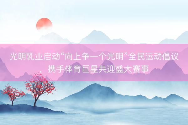 光明乳业启动“向上争一个光明”全民运动倡议，携手体育巨星共迎盛大赛事