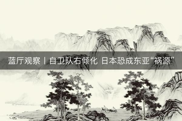 蓝厅观察丨自卫队右倾化 日本恐成东亚“祸源”