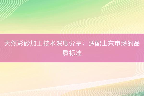 天然彩砂加工技术深度分享：适配山东市场的品质标准