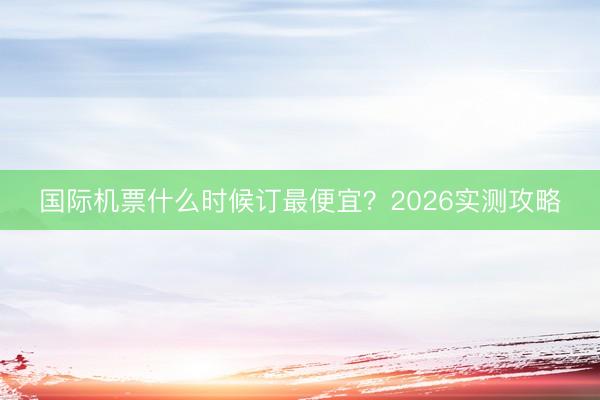 国际机票什么时候订最便宜？2026实测攻略