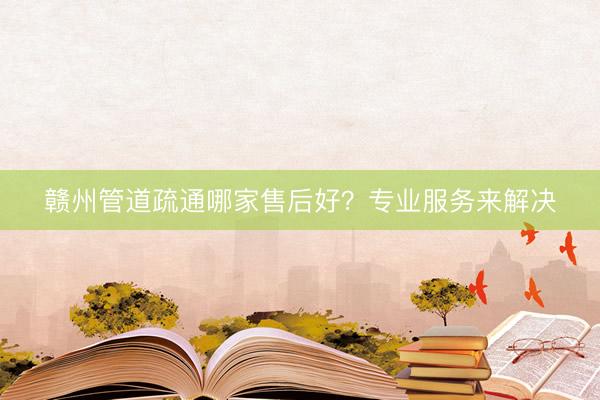 赣州管道疏通哪家售后好？专业服务来解决