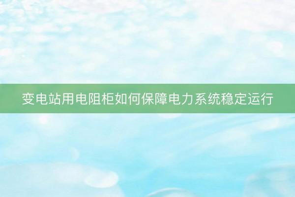 变电站用电阻柜如何保障电力系统稳定运行