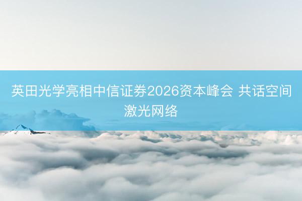 英田光学亮相中信证券2026资本峰会 共话空间激光网络