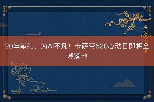 20年献礼,为AI不凡!卡萨帝520心动日即将全域落地
