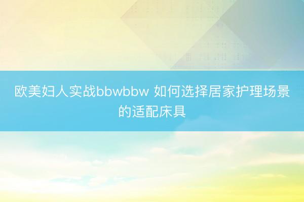欧美妇人实战bbwbbw 如何选择居家护理场景的适配床具