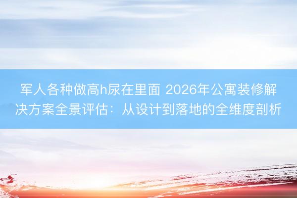 军人各种做高h尿在里面 2026年公寓装修解决方案全景评估：从设计到落地的全维度剖析