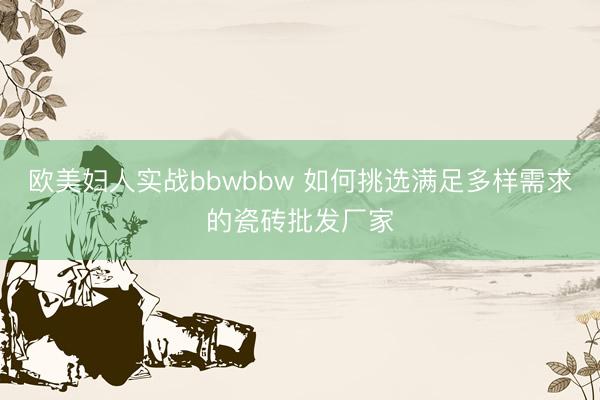 欧美妇人实战bbwbbw 如何挑选满足多样需求的瓷砖批发厂家
