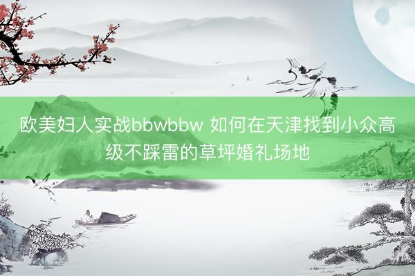 欧美妇人实战bbwbbw 如何在天津找到小众高级不踩雷的草坪婚礼场地