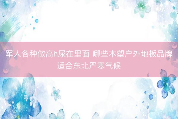 军人各种做高h尿在里面 哪些木塑户外地板品牌适合东北严寒气候