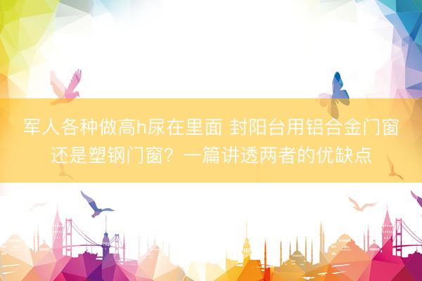 军人各种做高h尿在里面 封阳台用铝合金门窗还是塑钢门窗？一篇讲透两者的优缺点